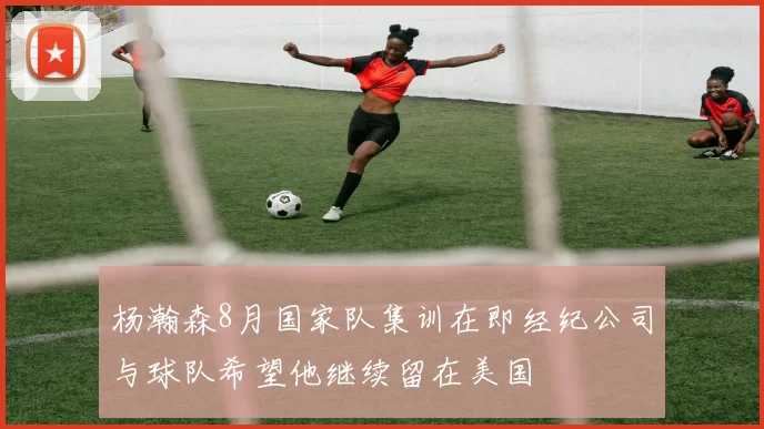 杨瀚森8月国家队集训在即经纪公司与球队希望他继续留在美国