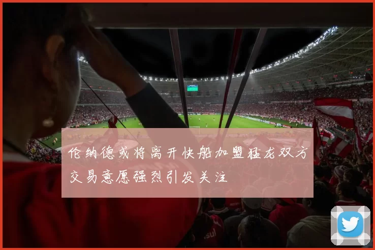 伦纳德或将离开快船加盟猛龙双方交易意愿强烈引发关注