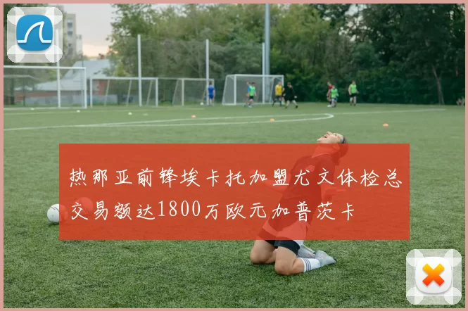 热那亚前锋埃卡托加盟尤文体检总交易额达1800万欧元加普茨卡
