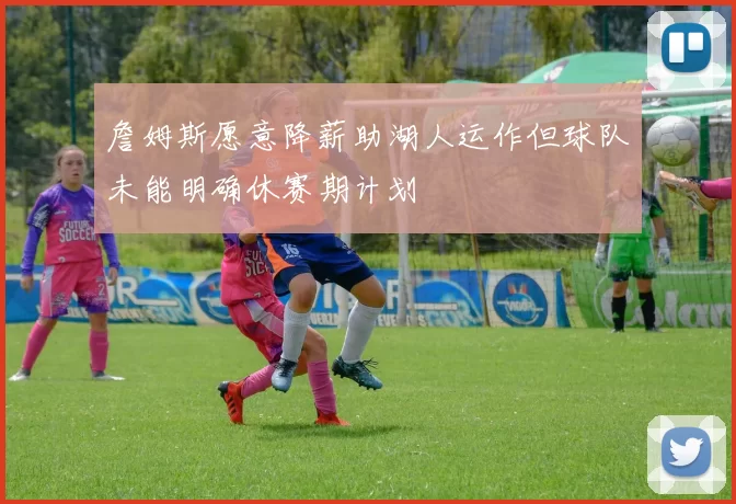 詹姆斯愿意降薪助湖人运作但球队未能明确休赛期计划